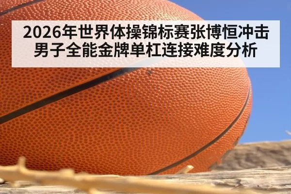 2026年世界体操锦标赛张博恒冲击男子全能金牌单杠连接难度分析