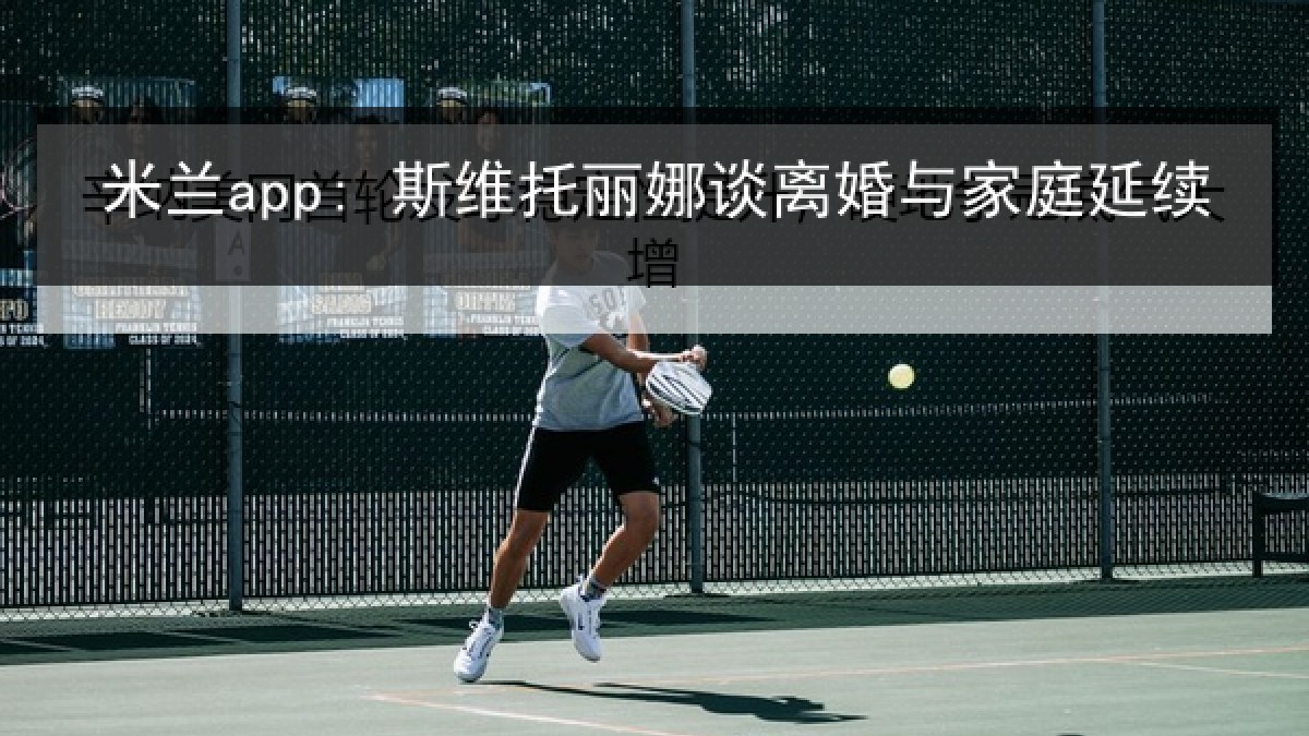 米兰app: 斯维托丽娜谈离婚与家庭延续 米兰app: 斯维托丽娜谈离婚与家庭延续